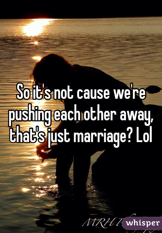 So it's not cause we're pushing each other away, that's just marriage? Lol