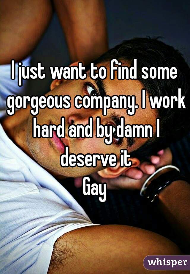 I just want to find some gorgeous company. I work hard and by damn I deserve it
Gay