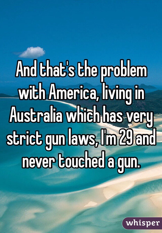 And that's the problem with America, living in Australia which has very strict gun laws, I'm 29 and never touched a gun.