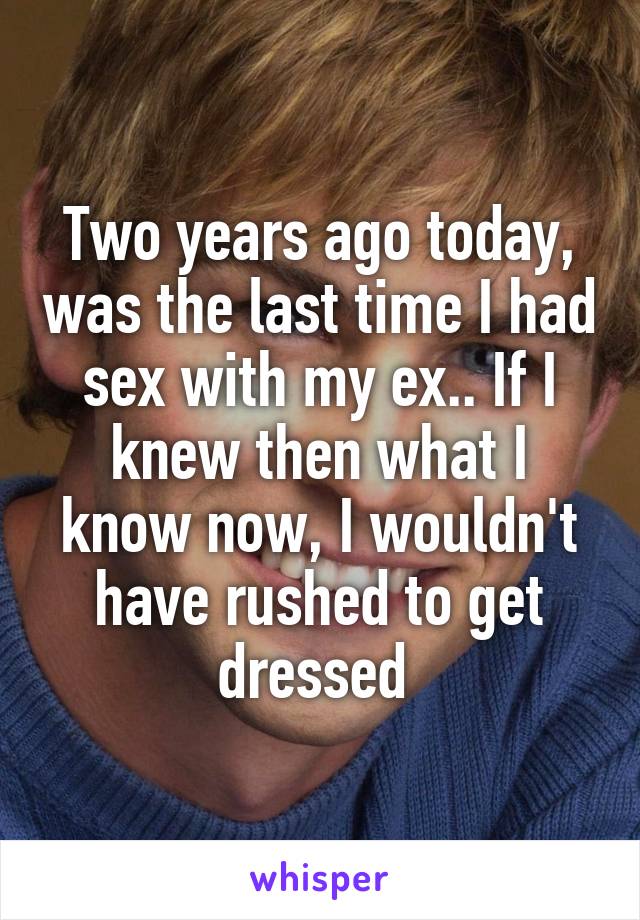 Two years ago today, was the last time I had sex with my ex.. If I knew then what I know now, I wouldn't have rushed to get dressed 