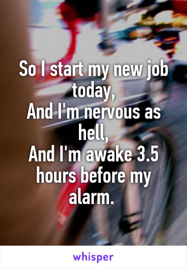 So I start my new job today,
And I'm nervous as hell,
And I'm awake 3.5 hours before my alarm. 