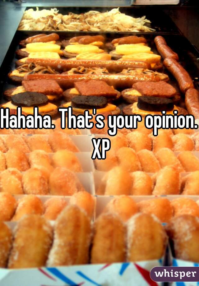 Hahaha. That's your opinion. XP