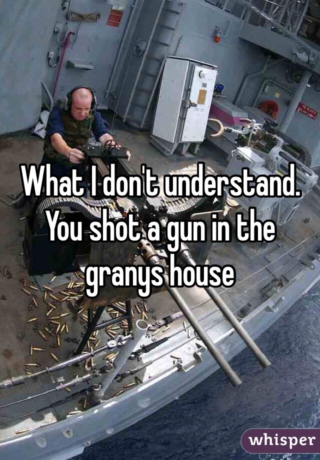 What I don't understand. You shot a gun in the granys house