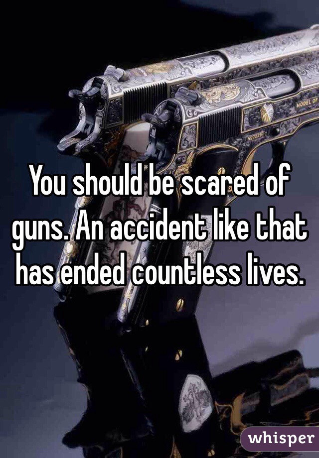 You should be scared of guns. An accident like that has ended countless lives. 
