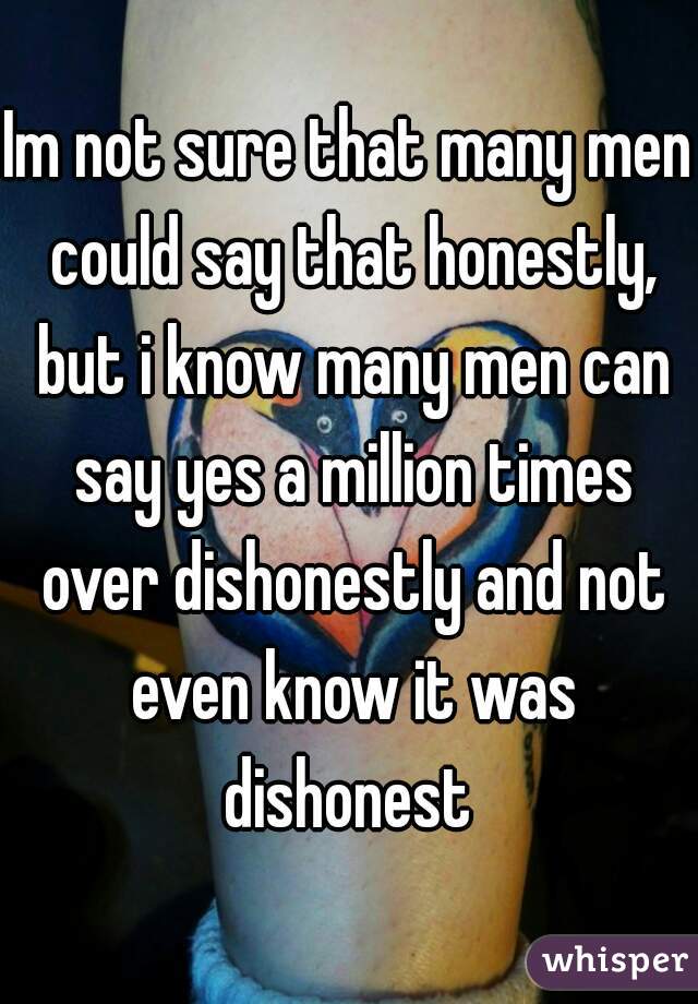 Im not sure that many men could say that honestly, but i know many men can say yes a million times over dishonestly and not even know it was dishonest 