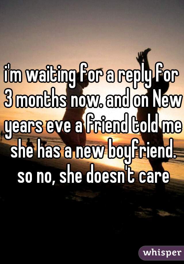 i'm waiting for a reply for 3 months now. and on New years eve a friend told me she has a new boyfriend. so no, she doesn't care