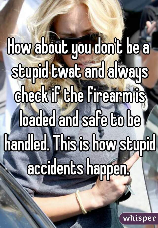How about you don't be a stupid twat and always check if the firearm is loaded and safe to be handled. This is how stupid accidents happen. 