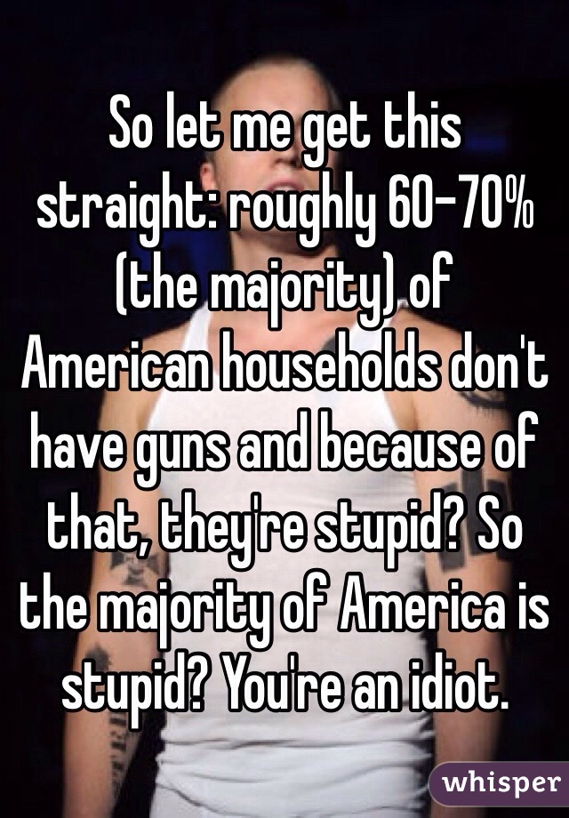 So let me get this straight: roughly 60-70% (the majority) of American households don't have guns and because of that, they're stupid? So the majority of America is stupid? You're an idiot.