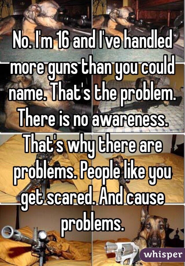 No. I'm 16 and I've handled more guns than you could name. That's the problem. There is no awareness. That's why there are problems. People like you get scared. And cause problems. 