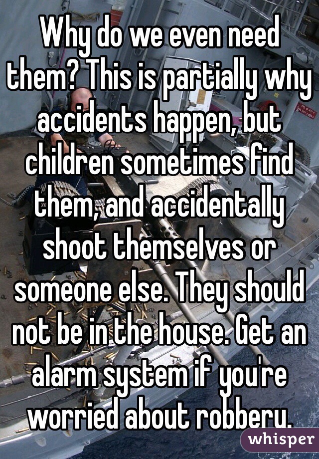 Why do we even need them? This is partially why accidents happen, but children sometimes find them, and accidentally shoot themselves or someone else. They should not be in the house. Get an alarm system if you're worried about robbery. 