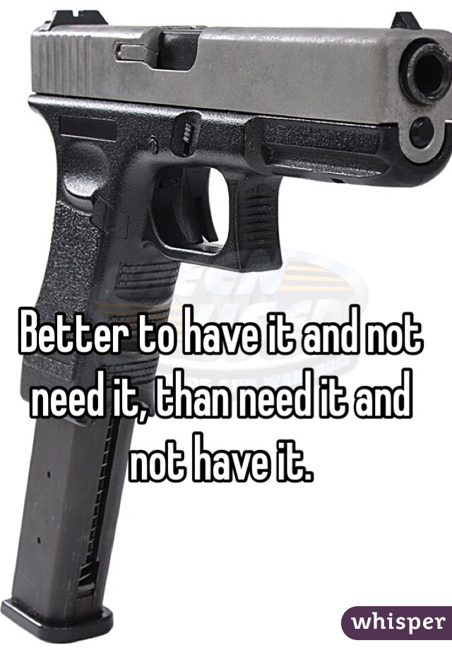 Better to have it and not need it, than need it and not have it.