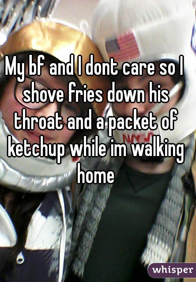 My bf and I dont care so I shove fries down his throat and a packet of ketchup while im walking home