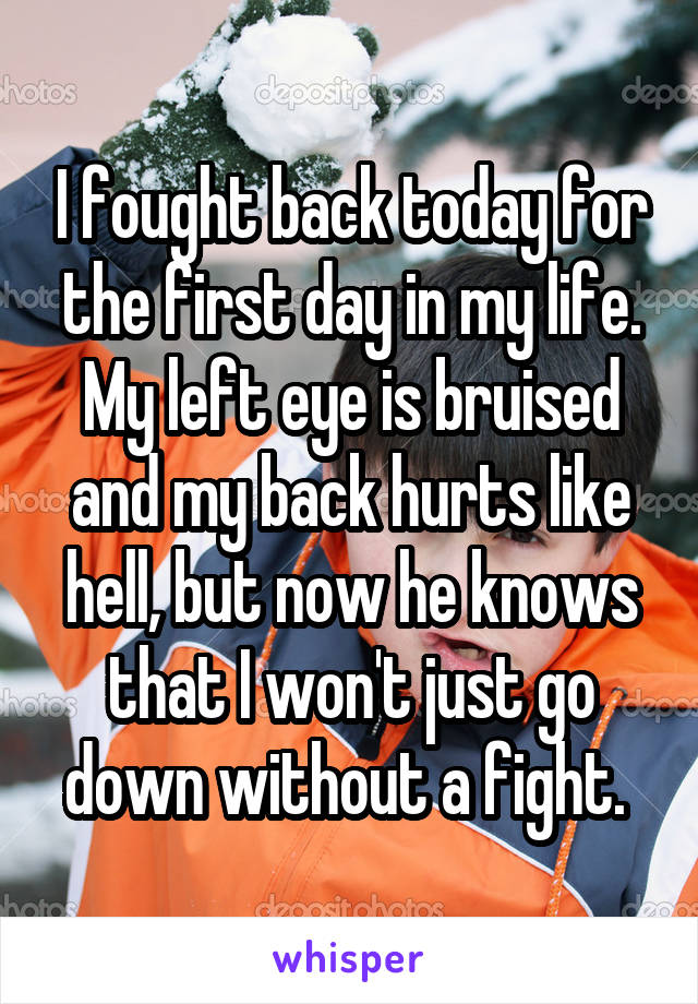 I fought back today for the first day in my life. My left eye is bruised and my back hurts like hell, but now he knows that I won't just go down without a fight. 