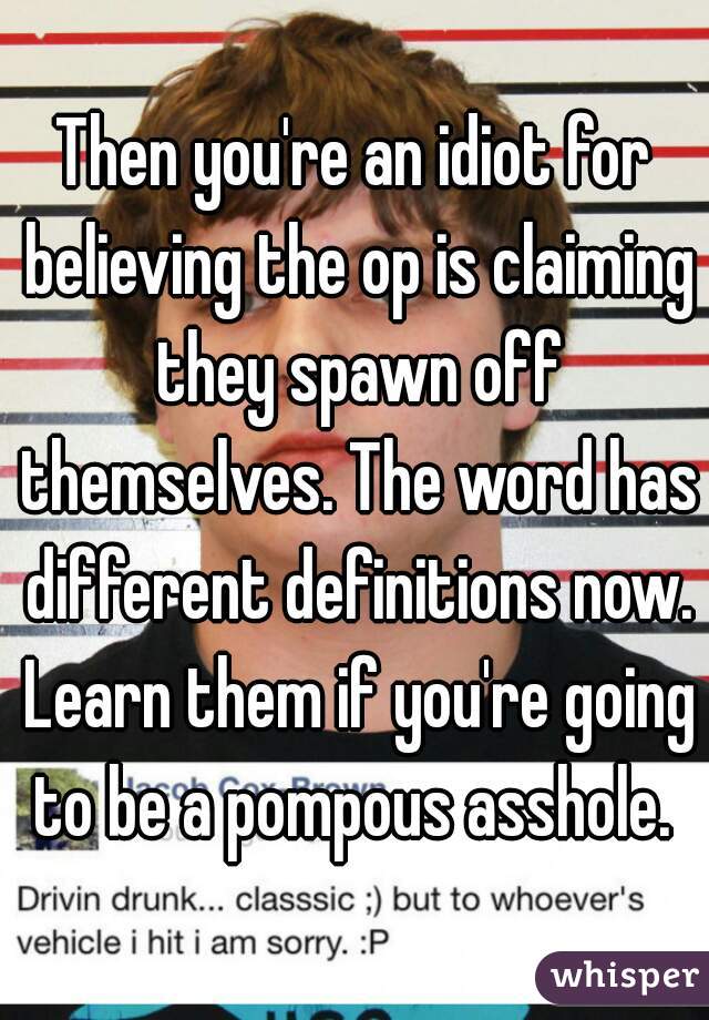 Then you're an idiot for believing the op is claiming they spawn off themselves. The word has different definitions now. Learn them if you're going to be a pompous asshole. 