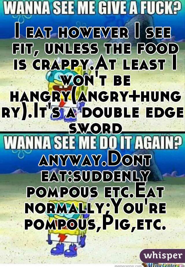 I eat however I see fit, unless the food is crappy.At least I won't be hangry(angry+hungry).It's a double edge sword

 anyway.Dont eat:suddenly pompous etc.Eat normally;You're pompous,Pig,etc.