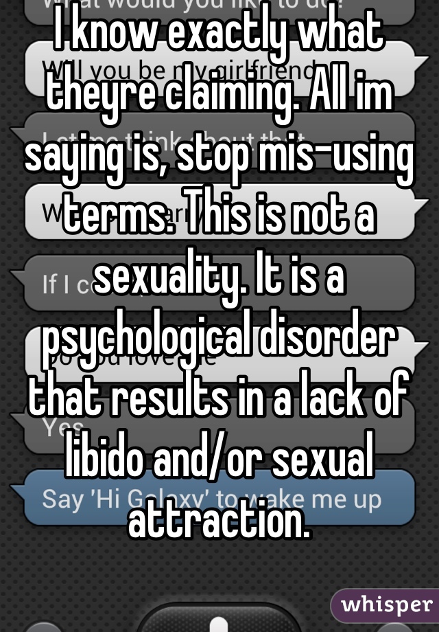 I know exactly what theyre claiming. All im saying is, stop mis-using terms. This is not a sexuality. It is a psychological disorder that results in a lack of libido and/or sexual attraction.