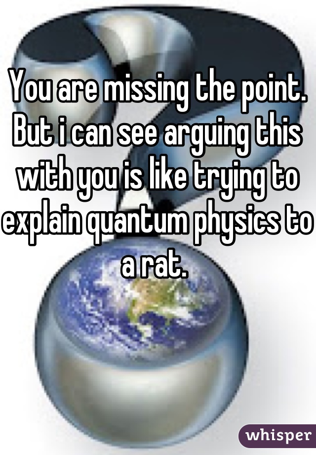 You are missing the point. But i can see arguing this with you is like trying to explain quantum physics to a rat. 