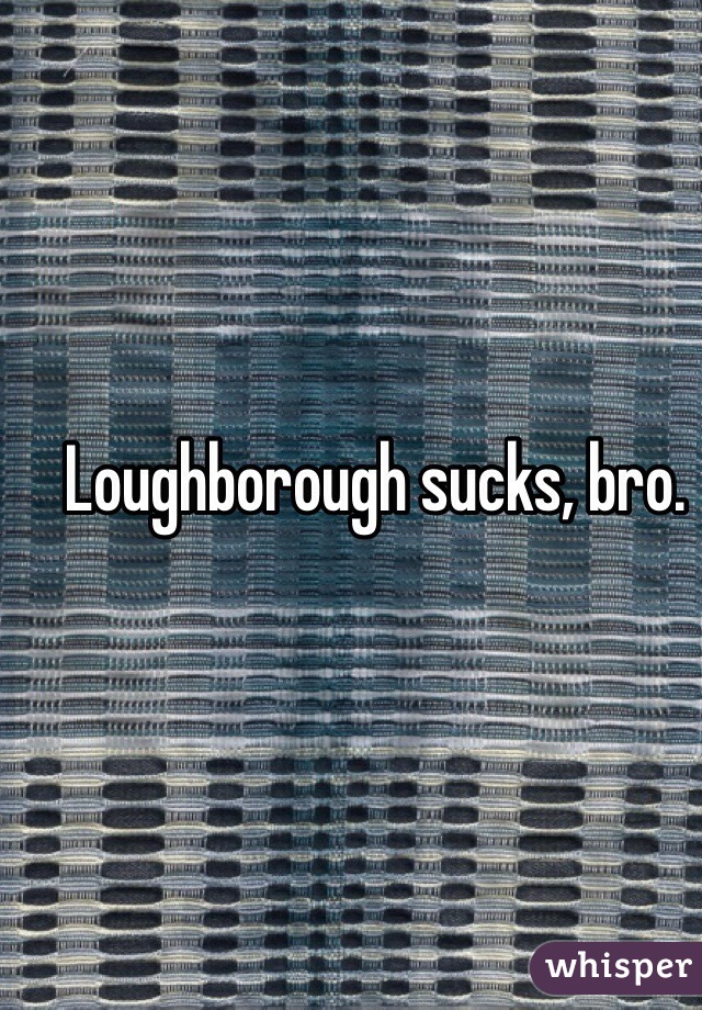 Loughborough sucks, bro. 