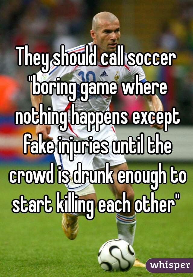 They should call soccer "boring game where nothing happens except fake injuries until the crowd is drunk enough to start killing each other" 