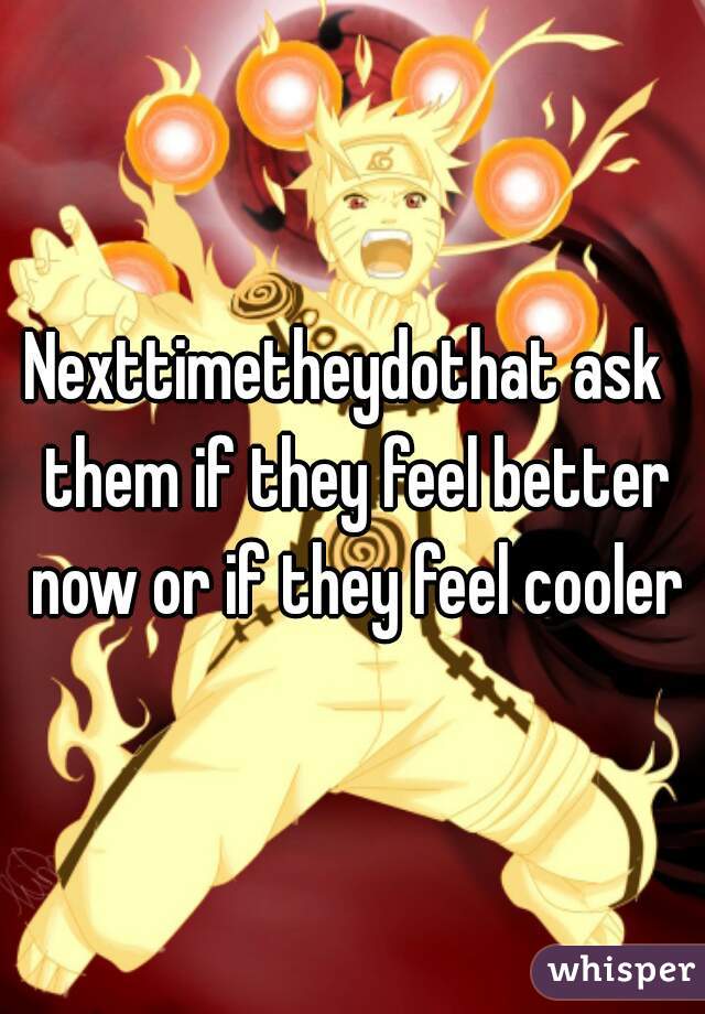 Nexttimetheydothat ask  them if they feel better now or if they feel cooler