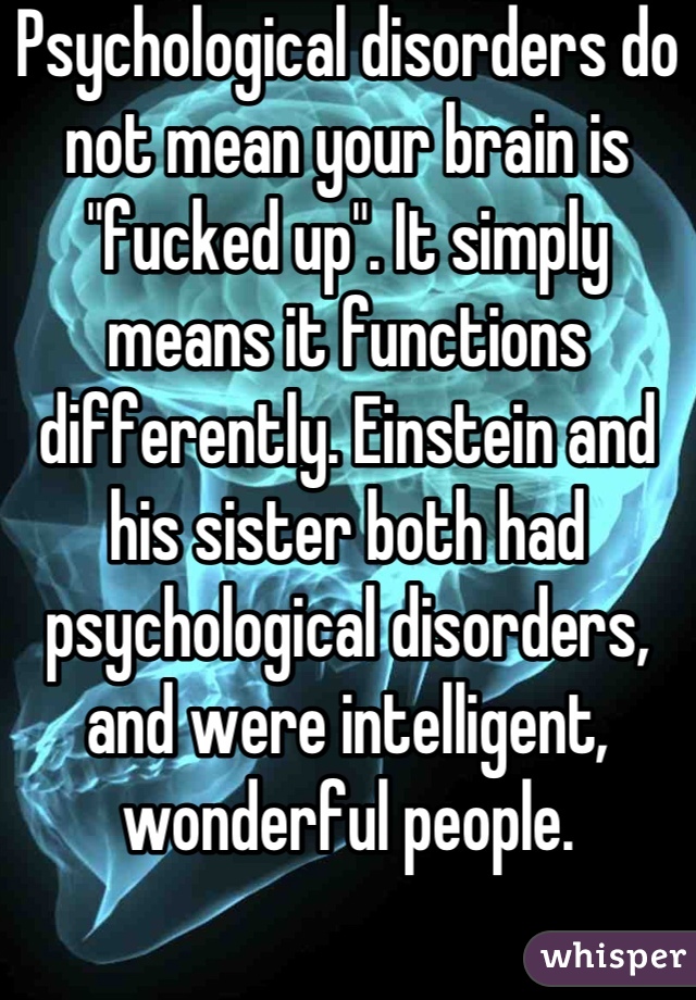 Psychological disorders do not mean your brain is "fucked up". It simply means it functions differently. Einstein and his sister both had psychological disorders, and were intelligent, wonderful people.