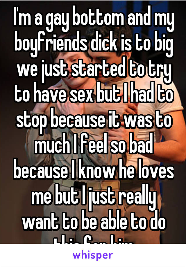 I'm a gay bottom and my boyfriends dick is to big we just started to try to have sex but I had to stop because it was to much I feel so bad because I know he loves me but I just really want to be able to do this for him