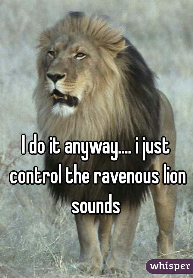 I do it anyway.... i just control the ravenous lion sounds 
