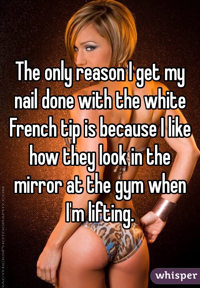 The only reason I get my nail done with the white French tip is because I like how they look in the mirror at the gym when I'm lifting.