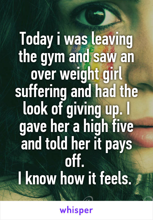 Today i was leaving the gym and saw an over weight girl suffering and had the look of giving up. I gave her a high five and told her it pays off. 
I know how it feels. 