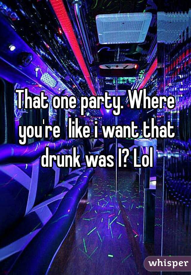 That one party. Where you're  like i want that drunk was I? Lol