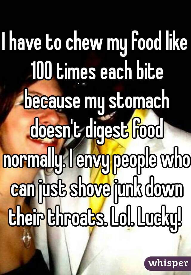 I have to chew my food like 100 times each bite because my stomach doesn't digest food normally. I envy people who can just shove junk down their throats. Lol. Lucky! 