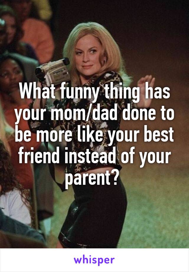 What funny thing has your mom/dad done to be more like your best friend instead of your parent? 