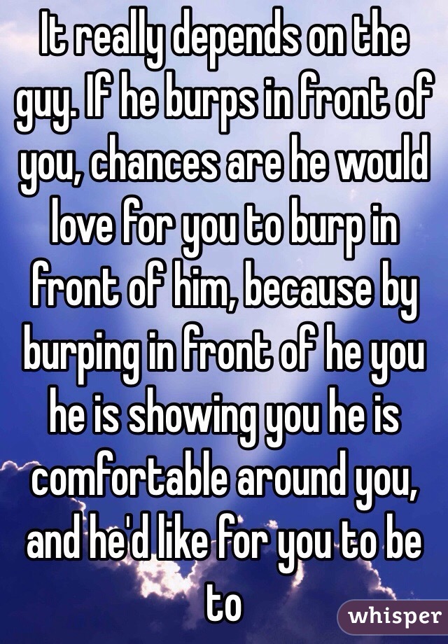 It really depends on the guy. If he burps in front of you, chances are he would love for you to burp in front of him, because by burping in front of he you he is showing you he is comfortable around you, and he'd like for you to be to