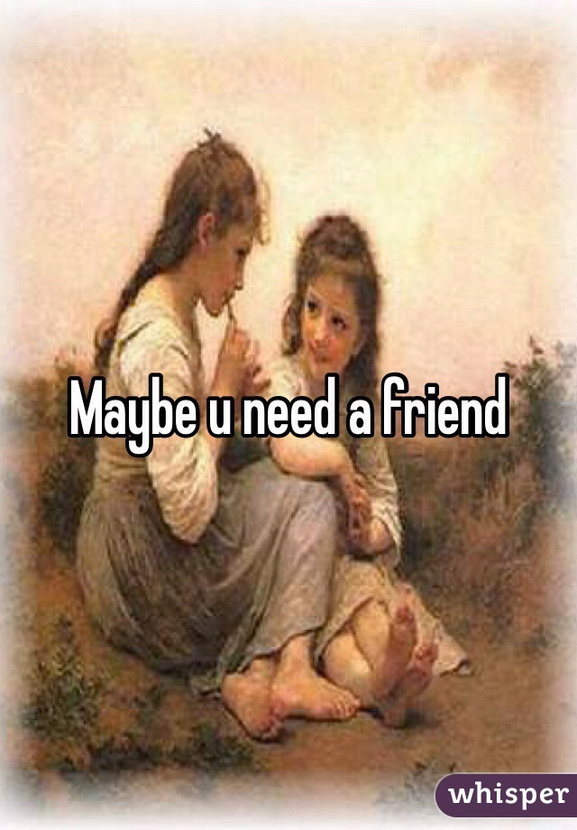 Maybe u need a friend