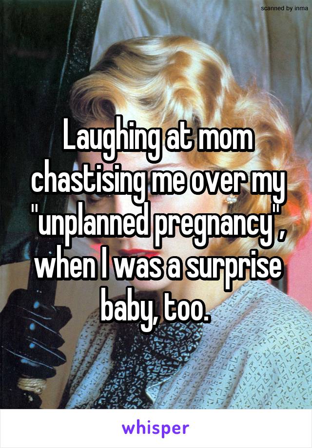 Laughing at mom chastising me over my "unplanned pregnancy", when I was a surprise baby, too. 
