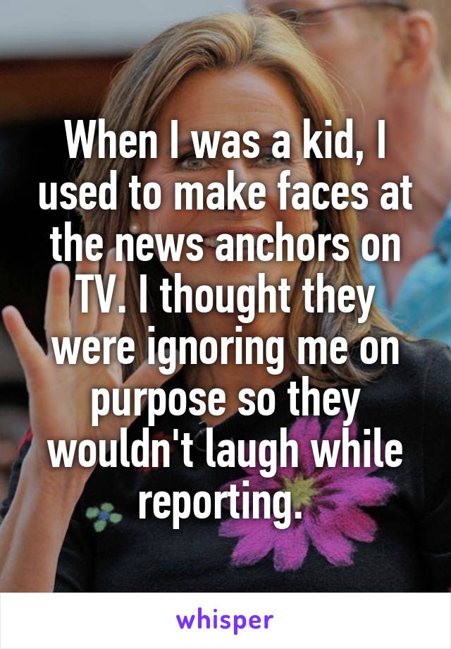 When I was a kid, I used to make faces at the news anchors on TV. I thought they were ignoring me on purpose so they wouldn't laugh while reporting. 