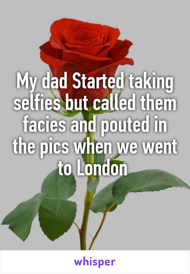My dad Started taking selfies but called them facies and pouted in the pics when we went to London 
