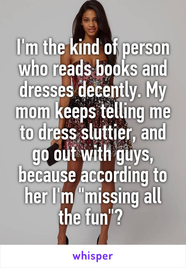 I'm the kind of person who reads books and dresses decently. My mom keeps telling me to dress sluttier, and go out with guys, because according to her I'm "missing all the fun"😂 