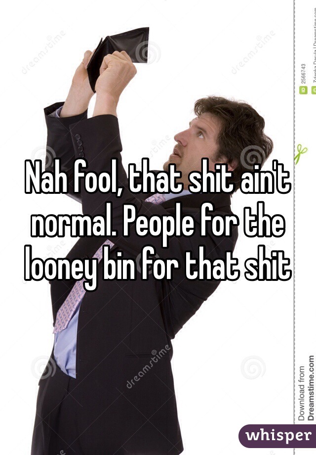 Nah fool, that shit ain't normal. People for the looney bin for that shit