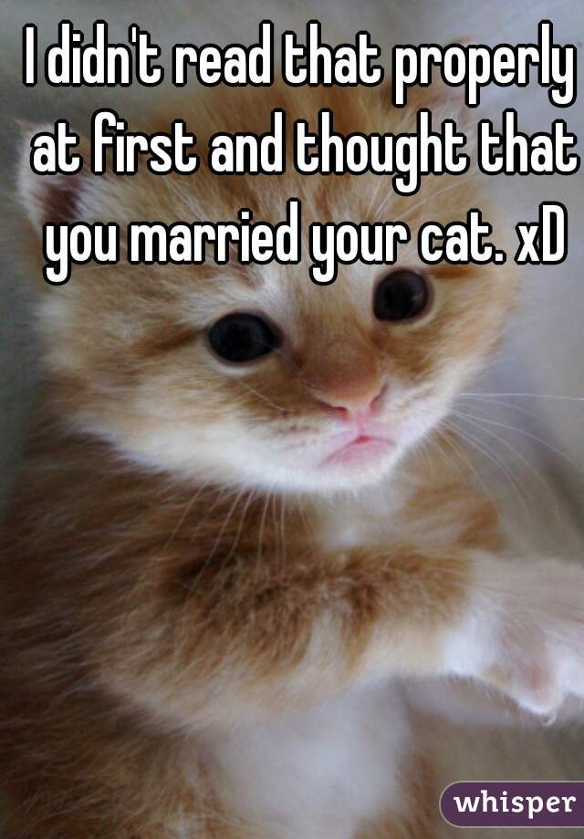 I didn't read that properly at first and thought that you married your cat. xD