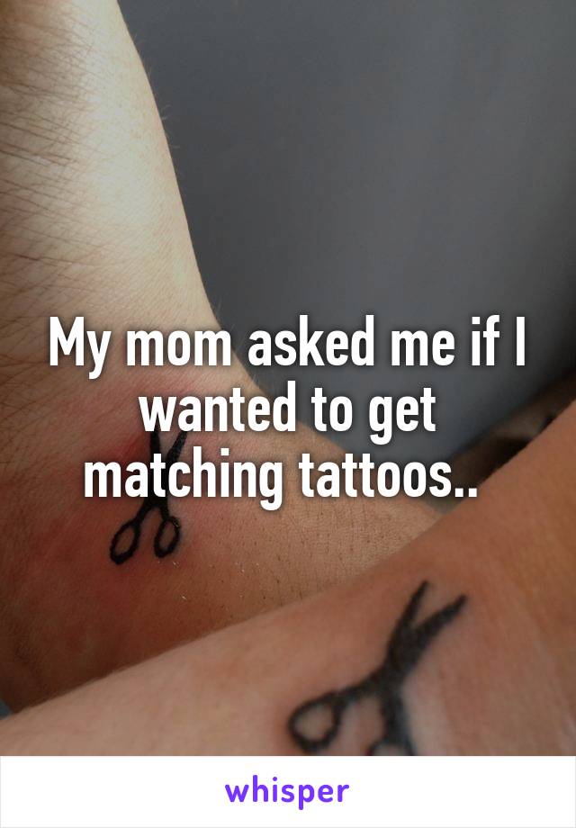 My mom asked me if I wanted to get matching tattoos.. 