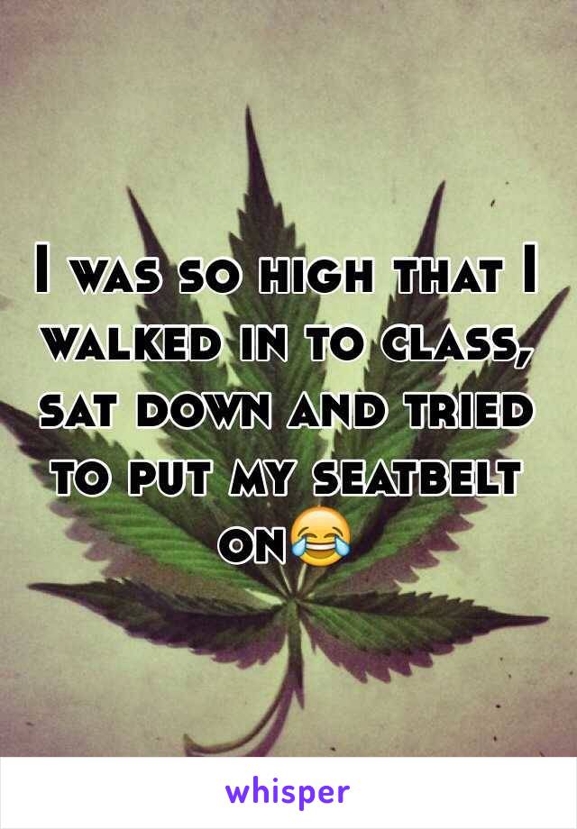 I was so high that I walked in to class, sat down and tried to put my seatbelt on