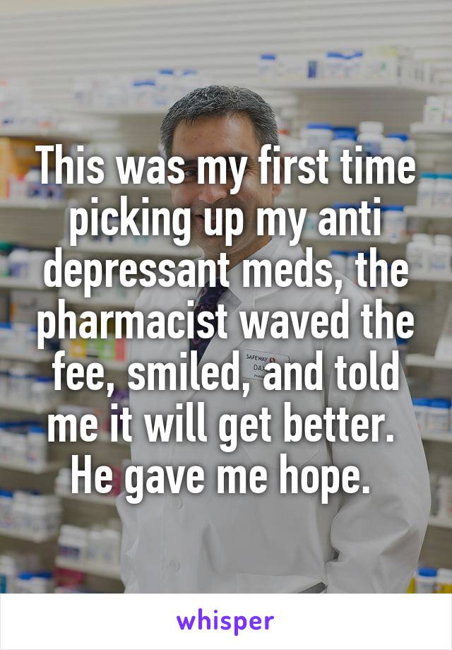 This was my first time picking up my anti depressant meds, the pharmacist waved the fee, smiled, and told me it will get better. 
He gave me hope. 