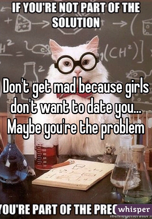 Don't get mad because girls don't want to date you... Maybe you're the problem