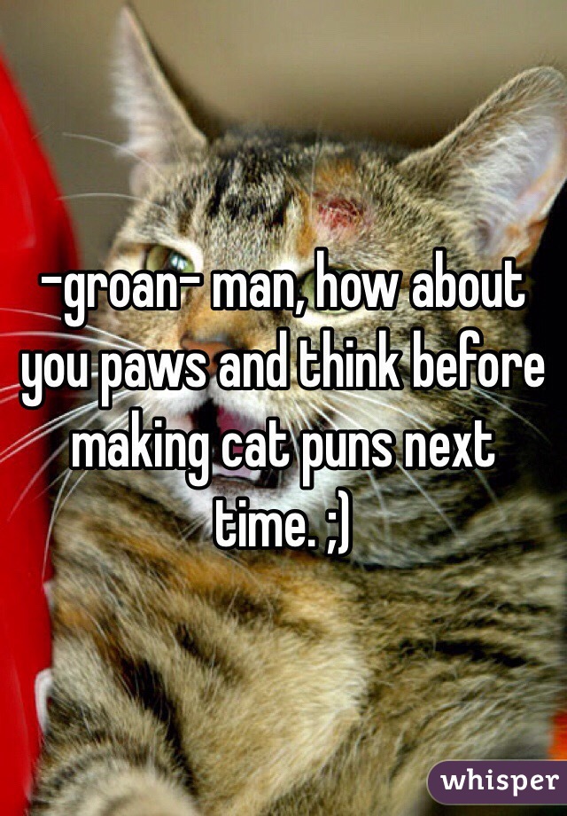 -groan- man, how about you paws and think before making cat puns next time. ;)
