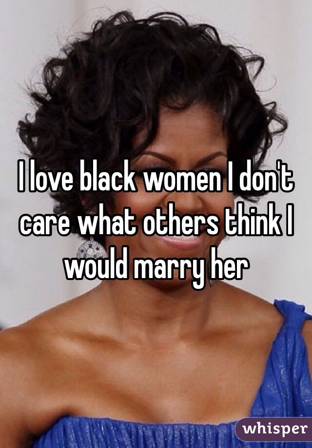 I love black women I don't care what others think I would marry her