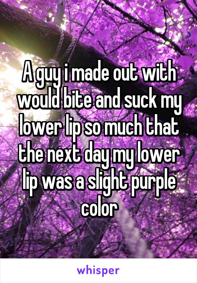 A guy i made out with would bite and suck my lower lip so much that the next day my lower lip was a slight purple color
