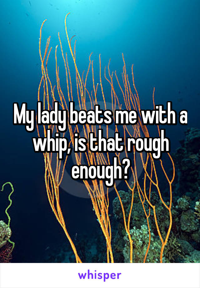 My lady beats me with a whip, is that rough enough?
