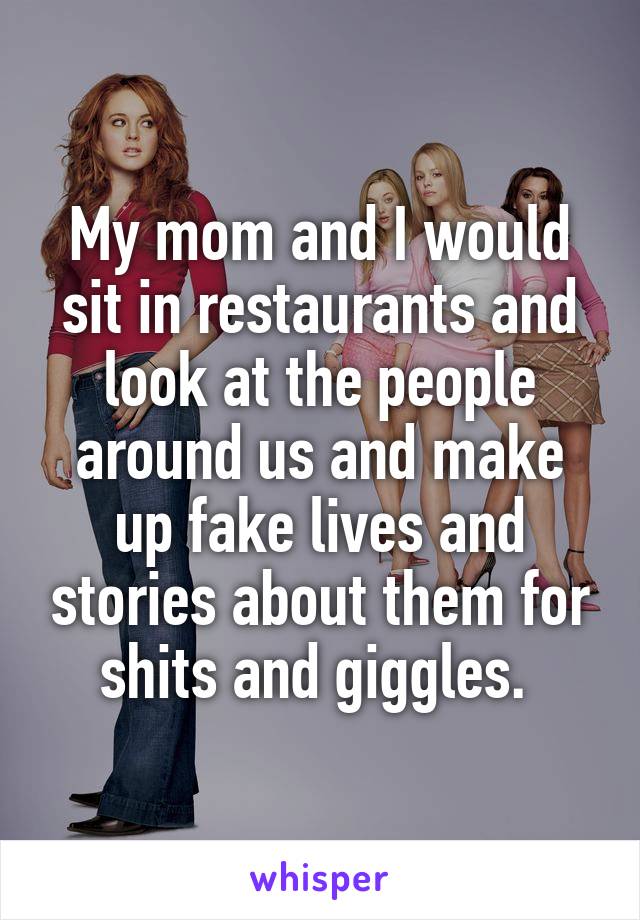 My mom and I would sit in restaurants and look at the people around us and make up fake lives and stories about them for shits and giggles. 
