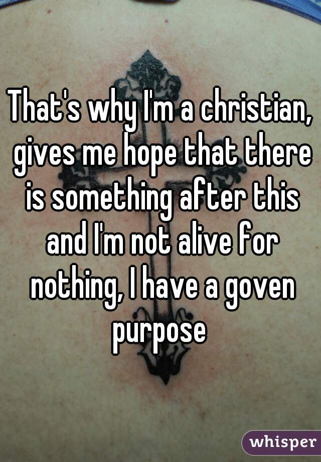 That's why I'm a christian, gives me hope that there is something after this and I'm not alive for nothing, I have a goven purpose 